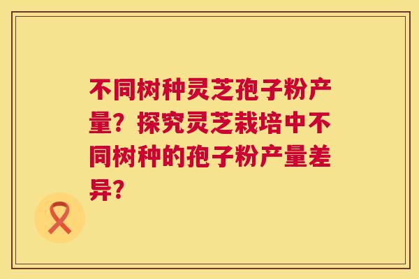 不同树种灵芝孢子粉产量？探究灵芝栽培中不同树种的孢子粉产量差异？