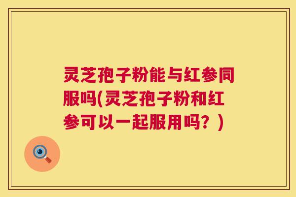 灵芝孢子粉能与红参同服吗(灵芝孢子粉和红参可以一起服用吗？)