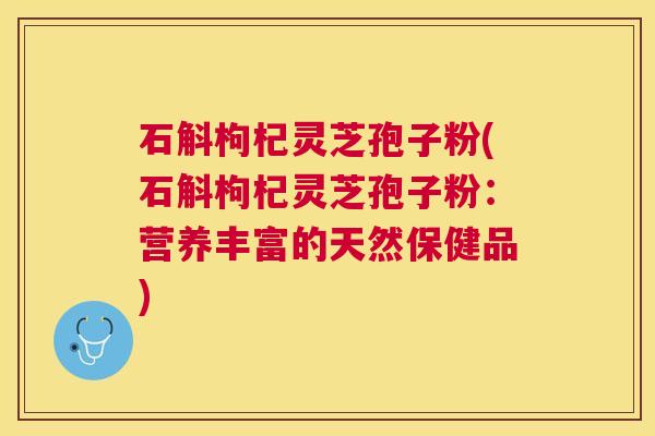 石斛枸杞灵芝孢子粉(石斛枸杞灵芝孢子粉：营养丰富的天然保健品)