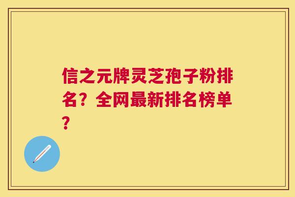 信之元牌灵芝孢子粉排名?全网新排名榜单? 信之元牌灵芝孢子粉排名?全网新排名榜单?