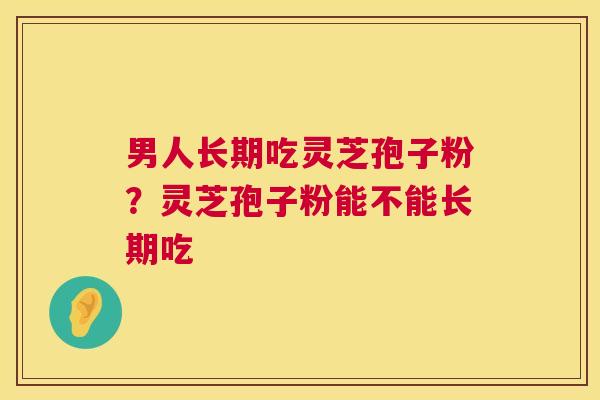 男人长期吃灵芝孢子粉？灵芝孢子粉能不能长期吃