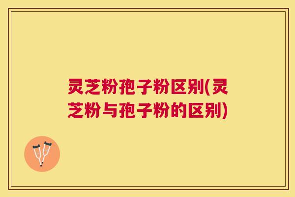 灵芝粉孢子粉区别(灵芝粉与孢子粉的区别) 灵芝粉孢子粉区别(灵芝粉与孢子粉的区别)