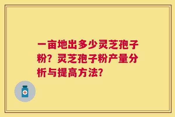 一亩地出多少灵芝孢子粉?灵芝孢子粉产量分析与提高方法? 一亩地出多少灵芝孢子粉?灵芝孢子粉产量分析与提高方法?