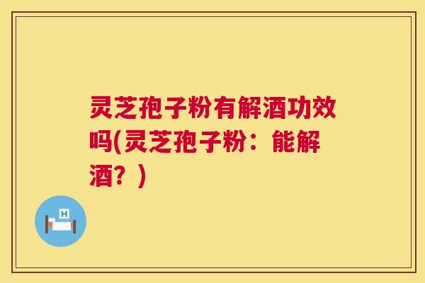 灵芝孢子粉有解酒功效吗(灵芝孢子粉:能解酒?) 灵芝孢子粉有解酒功效吗(灵芝孢子粉:能解酒?)