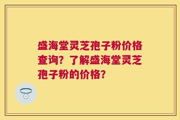 盛海堂灵芝孢子粉价格查询？了解盛海堂灵芝孢子粉的价格？