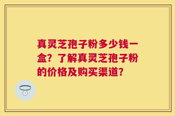 真灵芝孢子粉多少钱一盒？了解真灵芝孢子粉的价格及购买渠道？
