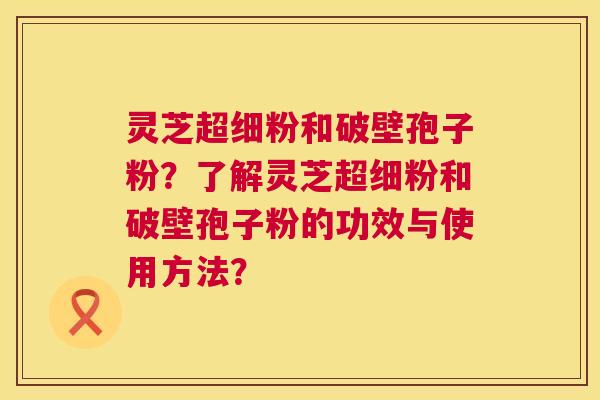灵芝超细粉和破壁孢子粉?了解灵芝超细粉和破壁孢子粉的功效与使用方法? 灵芝超细粉和破壁孢子粉?了解灵芝超细粉和破壁孢子粉的功效与使用方法?