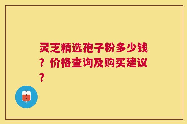 灵芝精选孢子粉多少钱？价格查询及购买建议？