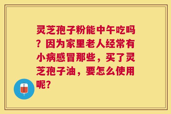 灵芝孢子粉能中午吃吗？因为家里老人经常有小那些，买了灵芝孢子油，要怎么使用呢？