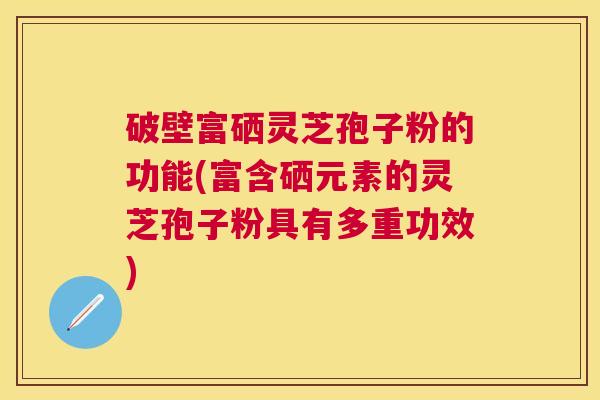 破壁富硒灵芝孢子粉的功能(富含硒元素的灵芝孢子粉具有多重功效)