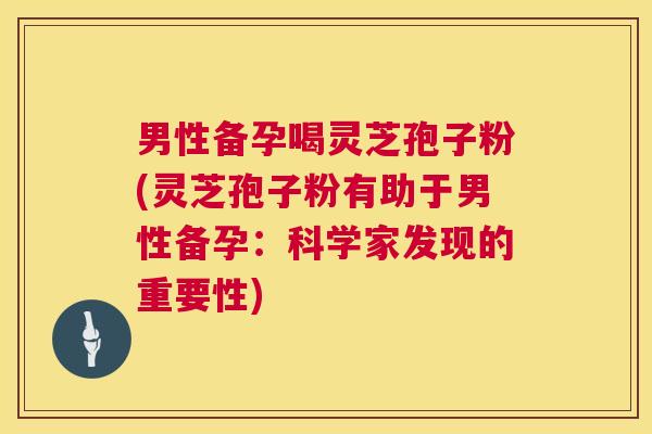 男性备孕喝灵芝孢子粉(灵芝孢子粉有助于男性备孕：科学家发现的重要性)