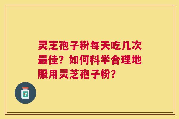 灵芝孢子粉每天吃几次佳？如何科学合理地服用灵芝孢子粉？