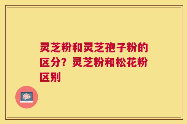 灵芝粉和灵芝孢子粉的区分?灵芝粉和松花粉区别 灵芝粉和灵芝孢子粉的区分?灵芝粉和松花粉区别