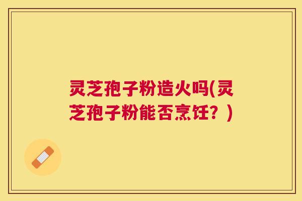 灵芝孢子粉造火吗(灵芝孢子粉能否烹饪?) 灵芝孢子粉造火吗(灵芝孢子粉能否烹饪?)