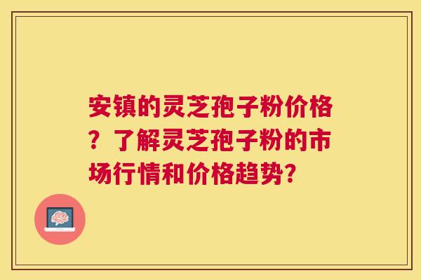 安镇的灵芝孢子粉价格?了解灵芝孢子粉的市场行情和价格趋势? 安镇的灵芝孢子粉价格?了解灵芝孢子粉的市场行情和价格趋势?