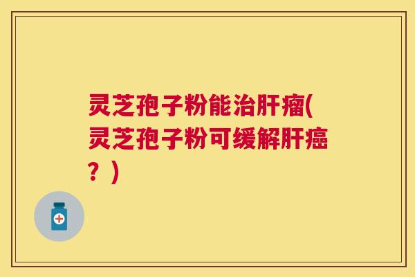 灵芝孢子粉能瘤(灵芝孢子粉可缓解?) 灵芝孢子粉能瘤(灵芝孢子粉可缓解?)