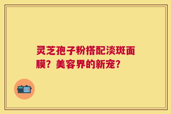 灵芝孢子粉搭配淡斑面膜？美容界的新宠？