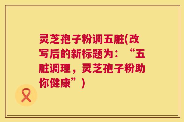 灵芝孢子粉调五脏(改写后的新标题为:“五脏调理,灵芝孢子粉助你健康”) 灵芝孢子粉调五脏(改写后的新标题为:“五脏调理,灵芝孢子粉助你健康”)