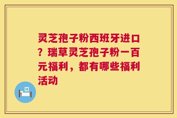 灵芝孢子粉西班牙进口？瑞草灵芝孢子粉一百元福利，都有哪些福利活动