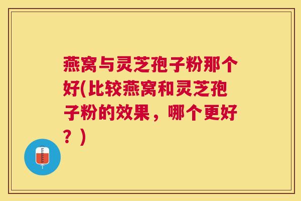 燕窝与灵芝孢子粉那个好(比较燕窝和灵芝孢子粉的效果，哪个更好？)