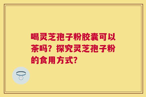 喝灵芝孢子粉胶囊可以茶吗？探究灵芝孢子粉的食用方式？