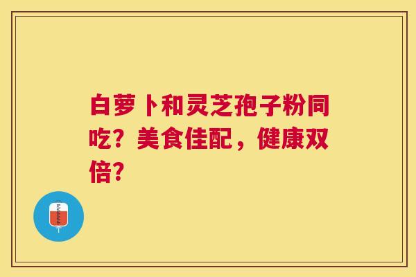 白萝卜和灵芝孢子粉同吃?美食佳配,健康双倍? 白萝卜和灵芝孢子粉同吃?美食佳配,健康双倍?