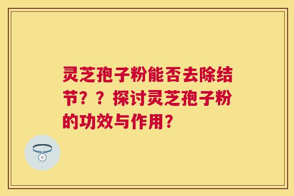 灵芝孢子粉能否去除结节??探讨灵芝孢子粉的功效与作用? 灵芝孢子粉能否去除结节??探讨灵芝孢子粉的功效与作用?