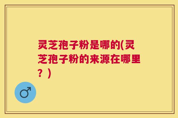 灵芝孢子粉是哪的(灵芝孢子粉的来源在哪里?) 灵芝孢子粉是哪的(灵芝孢子粉的来源在哪里?)