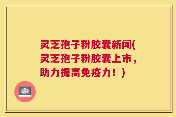 灵芝孢子粉胶囊新闻(灵芝孢子粉胶囊上市，助力提高免疫力！)