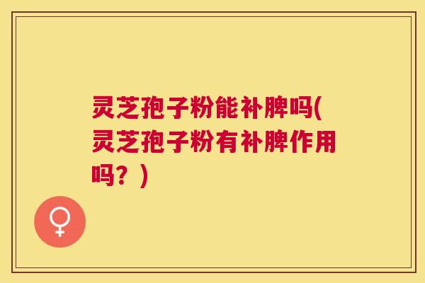 灵芝孢子粉能补脾吗(灵芝孢子粉有补脾作用吗？)