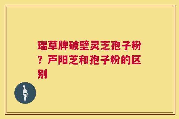 瑞草牌破壁灵芝孢子粉？芦阳芝和孢子粉的区别