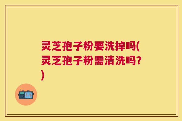 灵芝孢子粉要洗掉吗(灵芝孢子粉需清洗吗？)