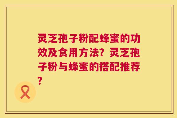 灵芝孢子粉配蜂蜜的功效及食用方法?灵芝孢子粉与蜂蜜的搭配推荐? 灵芝孢子粉配蜂蜜的功效及食用方法?灵芝孢子粉与蜂蜜的搭配推荐?