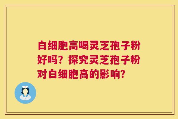 高喝灵芝孢子粉好吗?探究灵芝孢子粉对高的影响? 高喝灵芝孢子粉好吗?探究灵芝孢子粉对高的影响?