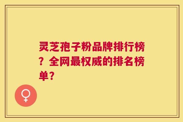 灵芝孢子粉品牌排行榜?全网权威的排名榜单? 灵芝孢子粉品牌排行榜?全网权威的排名榜单?