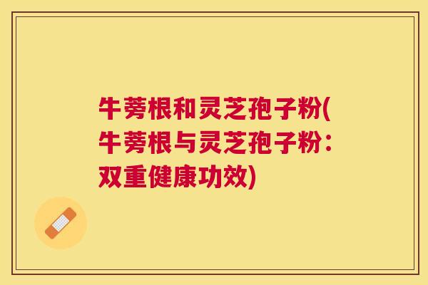 牛蒡根和灵芝孢子粉(牛蒡根与灵芝孢子粉：双重健康功效)