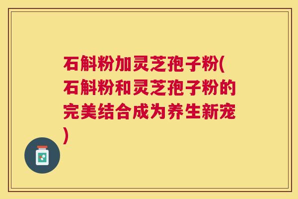 石斛粉加灵芝孢子粉(石斛粉和灵芝孢子粉的完美结合成为养生新宠) 石斛粉加灵芝孢子粉(石斛粉和灵芝孢子粉的完美结合成为养生新宠)