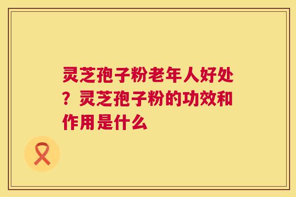 灵芝孢子粉老年人好处?灵芝孢子粉的功效和作用是什么 灵芝孢子粉老年人好处?灵芝孢子粉的功效和作用是什么