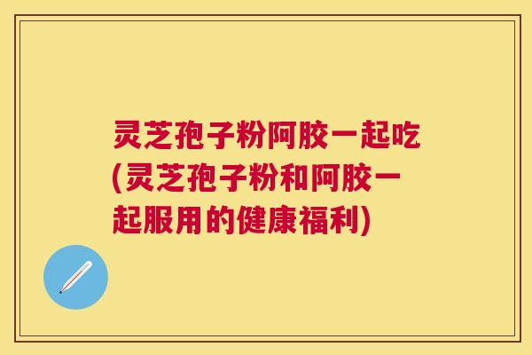 灵芝孢子粉阿胶一起吃(灵芝孢子粉和阿胶一起服用的健康福利) 灵芝孢子粉阿胶一起吃(灵芝孢子粉和阿胶一起服用的健康福利)