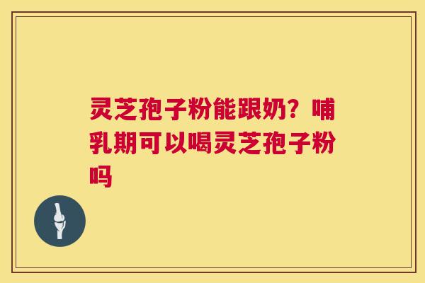 灵芝孢子粉能跟奶？哺乳期可以喝灵芝孢子粉吗