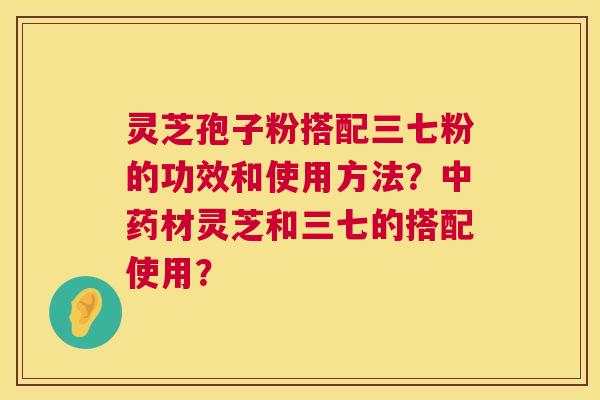 灵芝孢子粉搭配三七粉的功效和使用方法？材灵芝和三七的搭配使用？