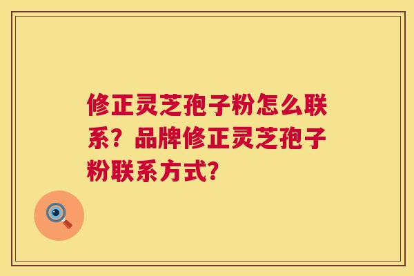 修正灵芝孢子粉怎么联系?品牌修正灵芝孢子粉联系方式? 修正灵芝孢子粉怎么联系?品牌修正灵芝孢子粉联系方式?