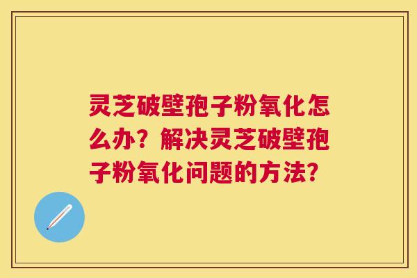 灵芝破壁孢子粉氧化怎么办?解决灵芝破壁孢子粉氧化问题的方法? 灵芝破壁孢子粉氧化怎么办?解决灵芝破壁孢子粉氧化问题的方法?