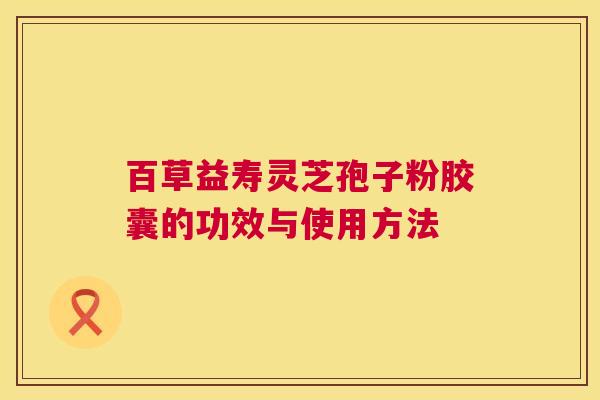 百草益寿灵芝孢子粉胶囊的功效与使用方法 百草益寿灵芝孢子粉胶囊的功效与使用方法