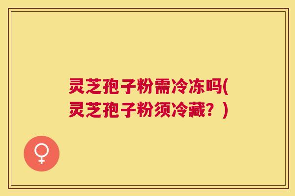 灵芝孢子粉需冷冻吗(灵芝孢子粉须冷藏？)