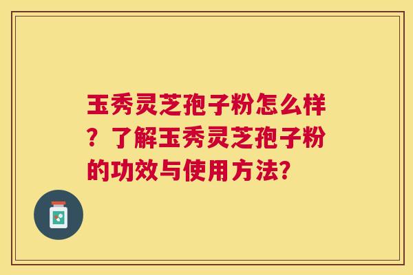 玉秀灵芝孢子粉怎么样?了解玉秀灵芝孢子粉的功效与使用方法? 玉秀灵芝孢子粉怎么样?了解玉秀灵芝孢子粉的功效与使用方法?
