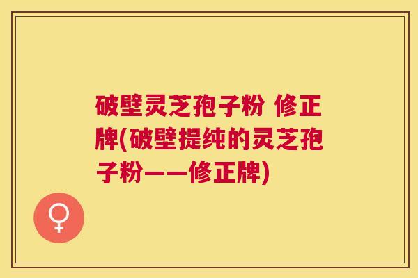 破壁灵芝孢子粉 修正牌(破壁提纯的灵芝孢子粉——修正牌)