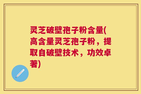 灵芝破壁孢子粉含量(高含量灵芝孢子粉，提取自破壁技术，功效卓著)