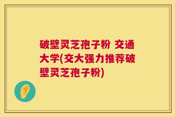 破壁灵芝孢子粉 交通大学(交大强力推荐破壁灵芝孢子粉) 破壁灵芝孢子粉 交通大学(交大强力推荐破壁灵芝孢子粉)