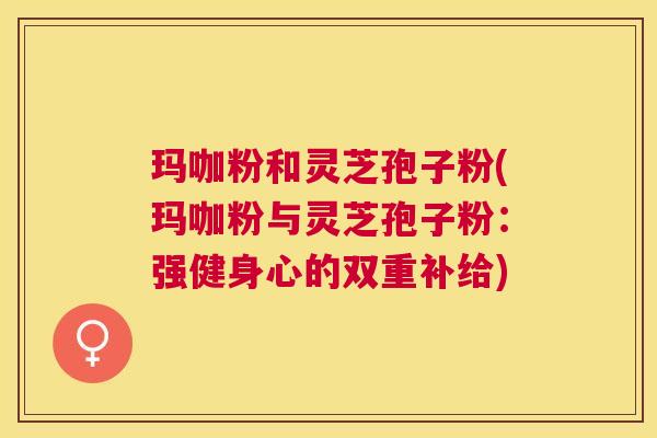 玛咖粉和灵芝孢子粉(玛咖粉与灵芝孢子粉：强健身心的双重补给)